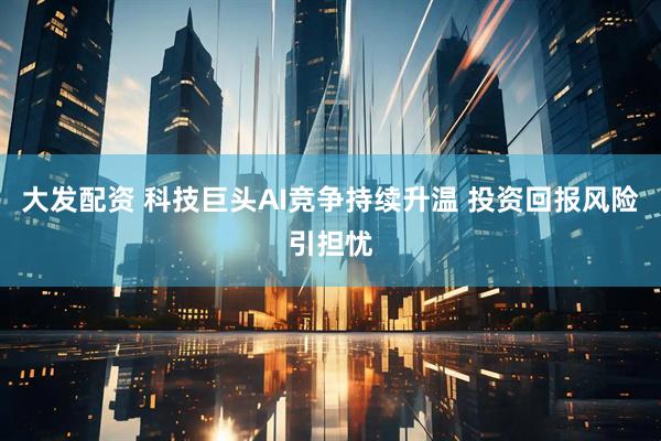 大发配资 科技巨头AI竞争持续升温 投资回报风险引担忧