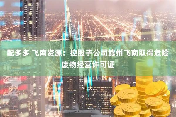 配多多 飞南资源：控股子公司赣州飞南取得危险废物经营许可证