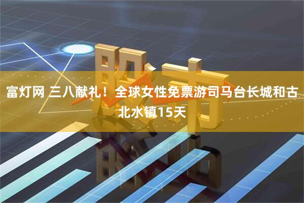 富灯网 三八献礼！全球女性免票游司马台长城和古北水镇15天