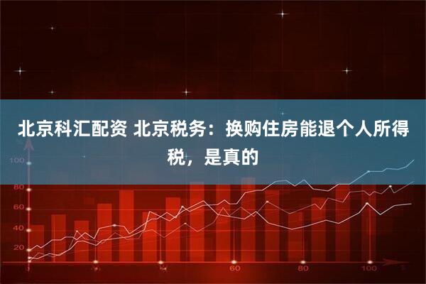 北京科汇配资 北京税务：换购住房能退个人所得税，是真的