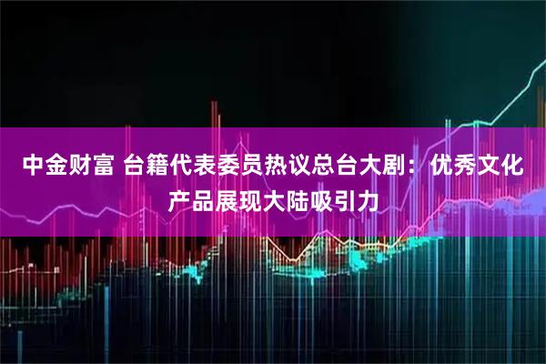 中金财富 台籍代表委员热议总台大剧：优秀文化产品展现大陆吸引力