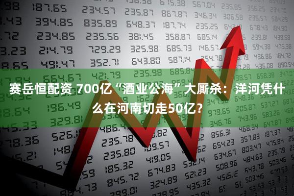赛岳恒配资 700亿“酒业公海”大厮杀：洋河凭什么在河南切走50亿？