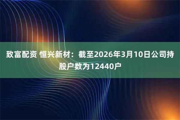 致富配资 恒兴新材：截至2026年3月10日公司持股户数为12440户