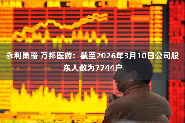 永利策略 万邦医药：截至2026年3月10日公司股东人数为7744户