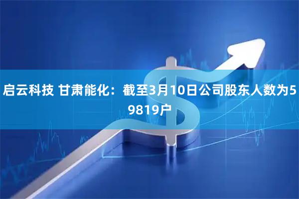 启云科技 甘肃能化：截至3月10日公司股东人数为59819户