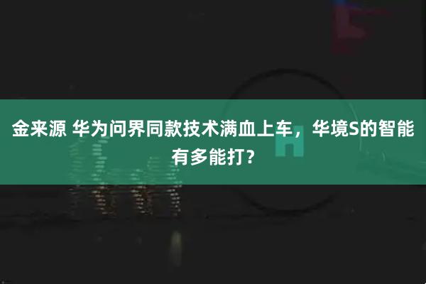 金来源 华为问界同款技术满血上车，华境S的智能有多能打？