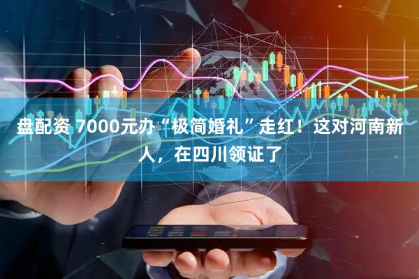 盘配资 7000元办“极简婚礼”走红！这对河南新人，在四川领证了