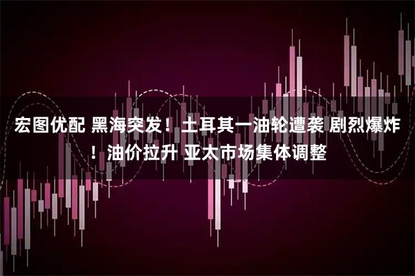 宏图优配 黑海突发！土耳其一油轮遭袭 剧烈爆炸！油价拉升 亚太市场集体调整