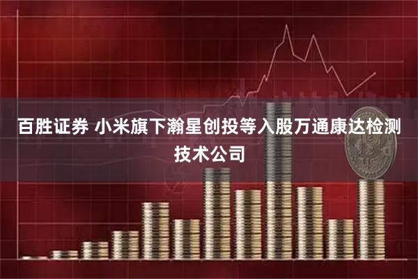 百胜证券 小米旗下瀚星创投等入股万通康达检测技术公司