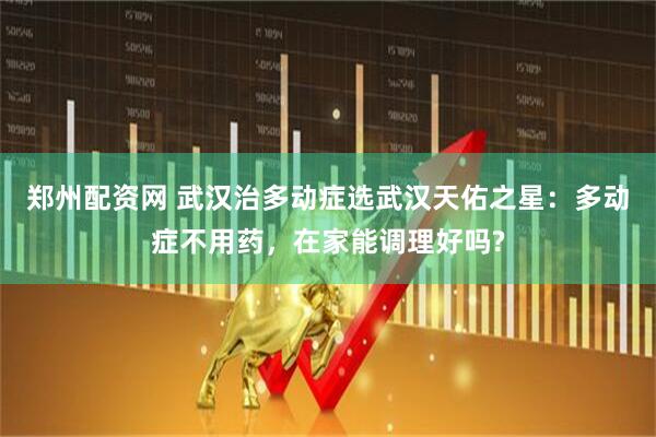 郑州配资网 武汉治多动症选武汉天佑之星：多动症不用药，在家能调理好吗?