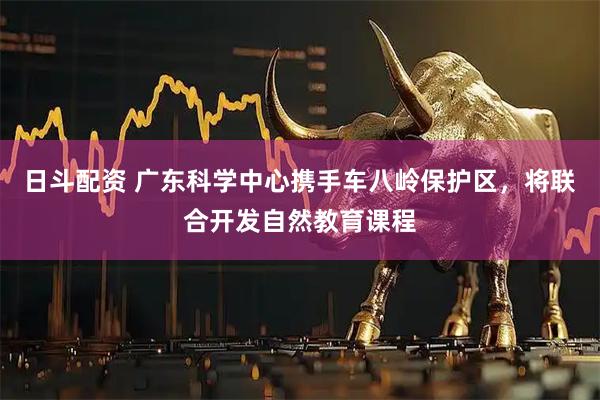 日斗配资 广东科学中心携手车八岭保护区，将联合开发自然教育课程
