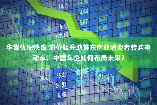 华锋优配快线 油价飙升助推东南亚消费者转购电动车，中国车企如何布局未来？