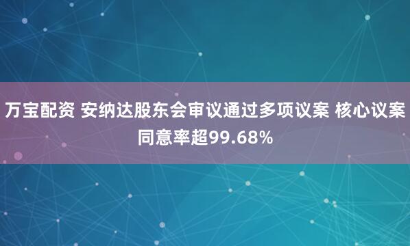 万宝配资 安纳达股东会审议通过多项议案 核心议案同意率超99.68%