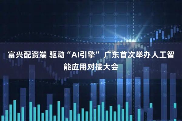 富兴配资端 驱动“AI引擎” 广东首次举办人工智能应用对接大会