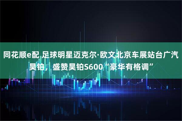 同花顺e配 足球明星迈克尔·欧文北京车展站台广汽昊铂，盛赞昊铂S600“豪华有格调”