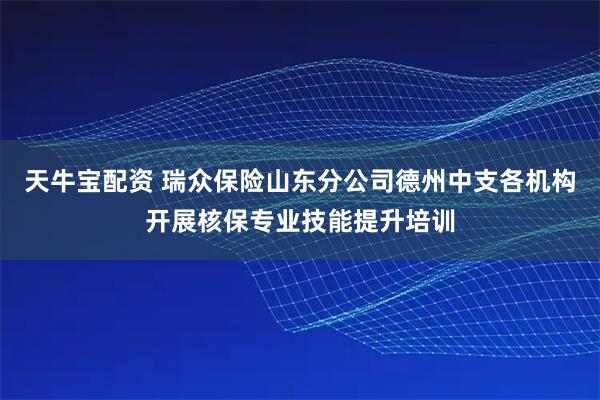 天牛宝配资 瑞众保险山东分公司德州中支各机构开展核保专业技能提升培训