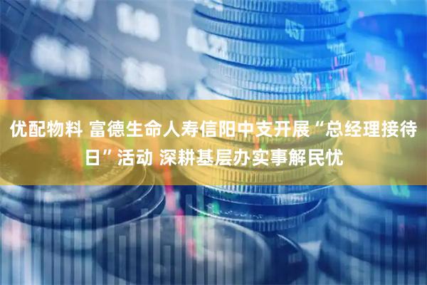优配物料 富德生命人寿信阳中支开展“总经理接待日”活动 深耕基层办实事解民忧