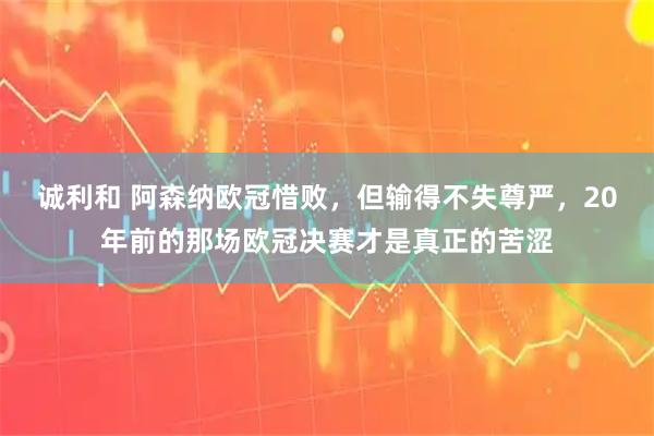 诚利和 阿森纳欧冠惜败，但输得不失尊严，20年前的那场欧冠决赛才是真正的苦涩