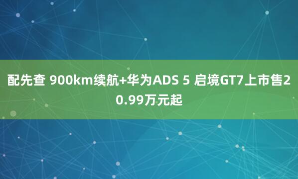 配先查 900km续航+华为ADS 5 启境GT7上市售20.99万元起