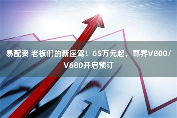 易配资 老板们的新座驾!65万元起,尊界V800/V680开启预订