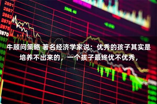 牛顾问策略 著名经济学家说：优秀的孩子其实是培养不出来的，一个孩子最终优不优秀，