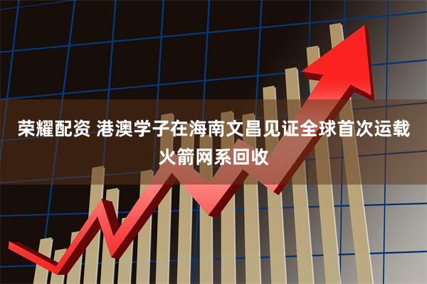 荣耀配资 港澳学子在海南文昌见证全球首次运载火箭网系回收