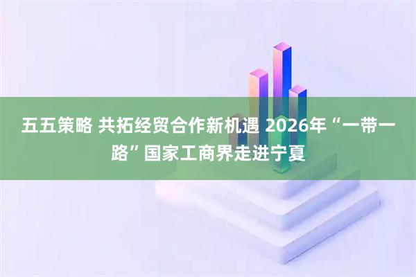 五五策略 共拓经贸合作新机遇 2026年“一带一路”国家工商界走进宁夏