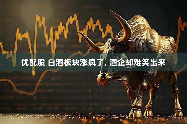 优配股 白酒板块涨疯了, 酒企却难笑出来