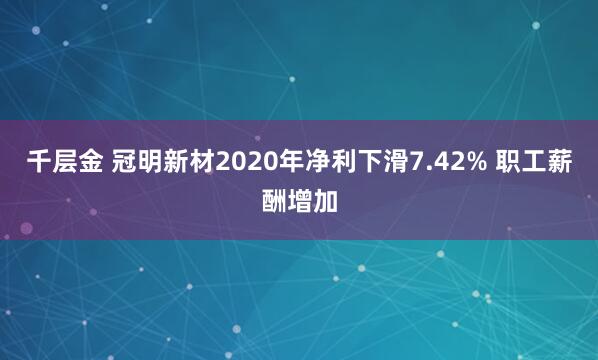 千层金 冠明新材2020年净利下滑7.42% 职工薪酬增加