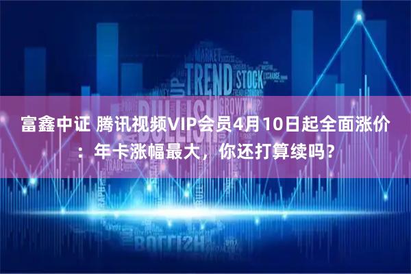 富鑫中证 腾讯视频VIP会员4月10日起全面涨价：年卡涨幅最大，你还打算续吗？