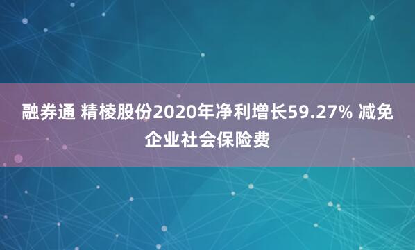 融券通 精棱股份2020年净利增长59.27% 减免企业社会保险费