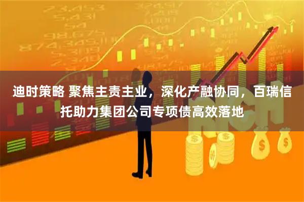 迪时策略 聚焦主责主业，深化产融协同，百瑞信托助力集团公司专项债高效落地