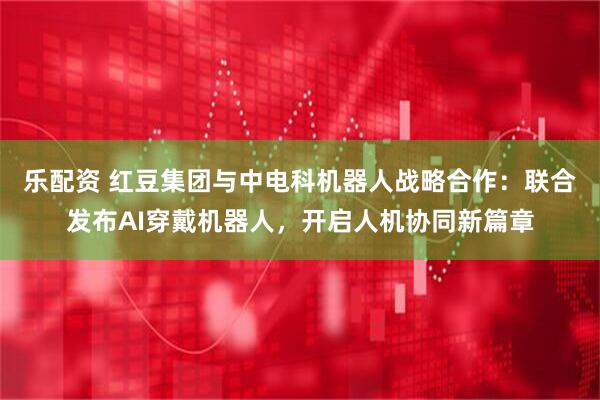 乐配资 红豆集团与中电科机器人战略合作：联合发布AI穿戴机器人，开启人机协同新篇章
