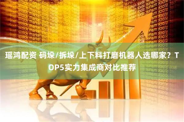 瑶鸿配资 码垛/拆垛/上下料打磨机器人选哪家？TOP5实力集成商对比推荐