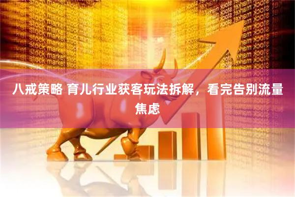 八戒策略 育儿行业获客玩法拆解，看完告别流量焦虑