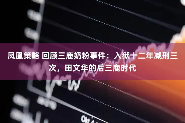 凤凰策略 回顾三鹿奶粉事件：入狱十二年减刑三次，田文华的后三鹿时代