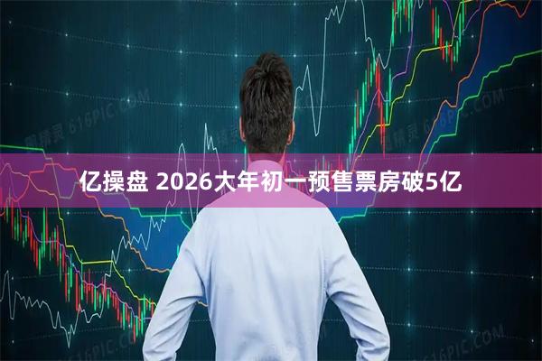 亿操盘 2026大年初一预售票房破5亿