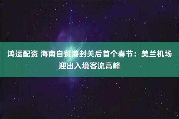 鸿运配资 海南自贸港封关后首个春节：美兰机场迎出入境客流高峰