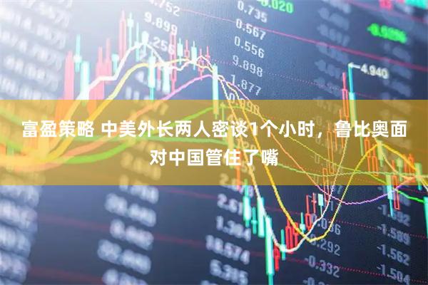 富盈策略 中美外长两人密谈1个小时，鲁比奥面对中国管住了嘴