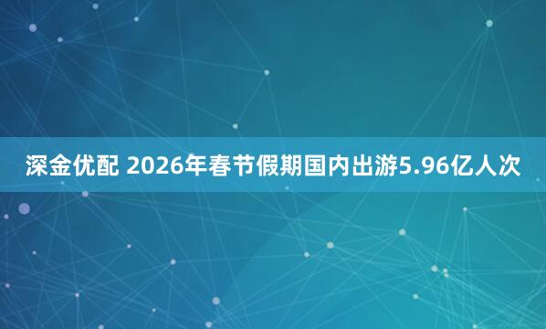 深金优配 2026年春节假期国内出游5.96亿人次