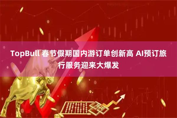 TopBull 春节假期国内游订单创新高 AI预订旅行服务迎来大爆发