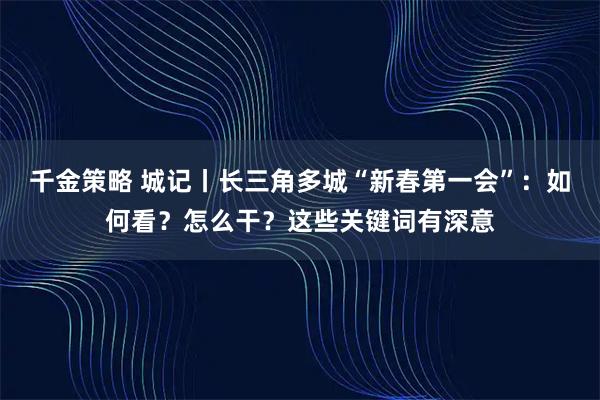 千金策略 城记丨长三角多城“新春第一会”：如何看？怎么干？这些关键词有深意