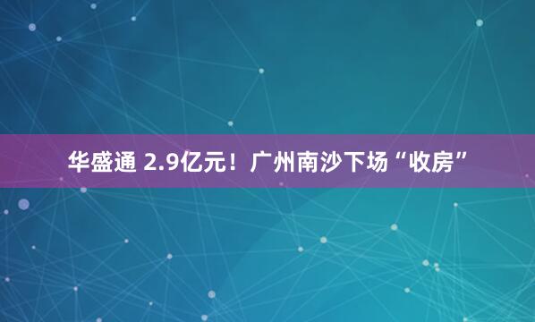 华盛通 2.9亿元！广州南沙下场“收房”