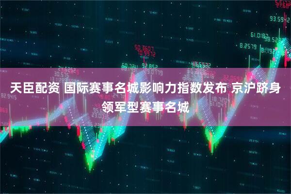 天臣配资 国际赛事名城影响力指数发布 京沪跻身领军型赛事名城
