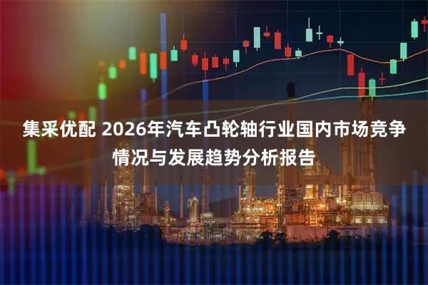 集采优配 2026年汽车凸轮轴行业国内市场竞争情况与发展趋势分析报告