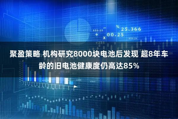 聚盈策略 机构研究8000块电池后发现 超8年车龄的旧电池健康度仍高达85%