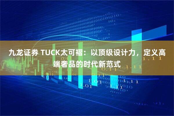 九龙证券 TUCK太可褶：以顶级设计力，定义高端奢品的时代新范式