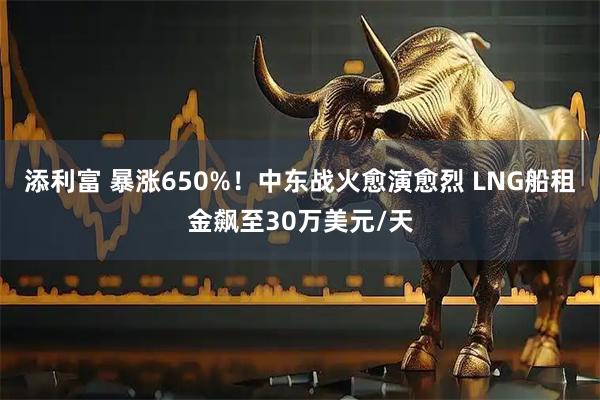 添利富 暴涨650%！中东战火愈演愈烈 LNG船租金飙至30万美元/天