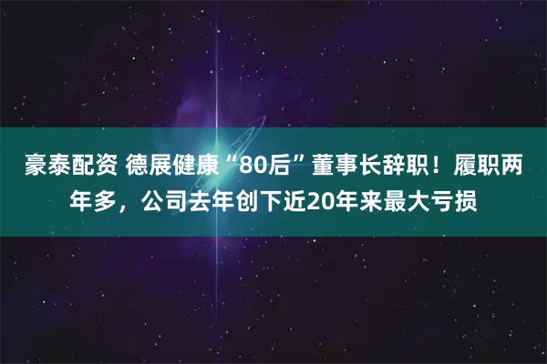 豪泰配资 德展健康“80后”董事长辞职!履职两年多,公司去年创下近20年来最大亏损