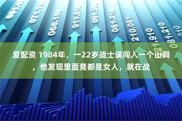爱配资 1984年，一22岁战士误闯入一个山洞，他发现里面竟都是女人，就在战